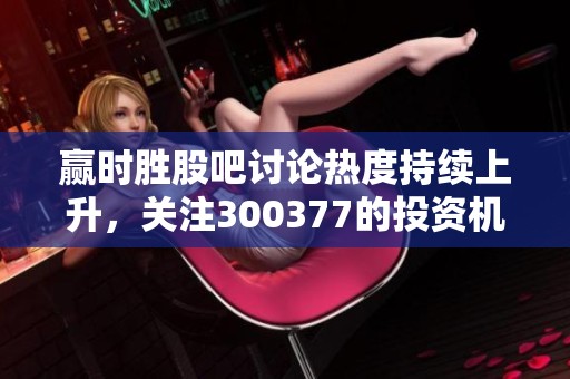 赢时胜股吧讨论热度持续上升，关注300377的投资机会与风险分析