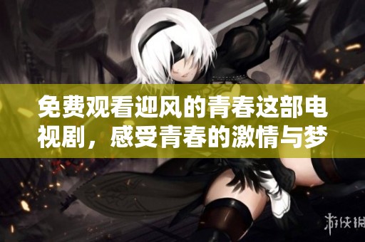 免费观看迎风的青春这部电视剧，感受青春的激情与梦想