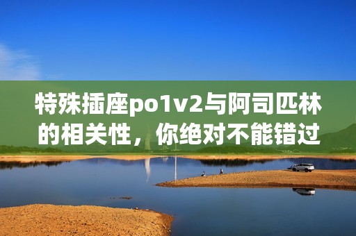 特殊插座po1v2与阿司匹林的相关性，你绝对不能错过的精彩内容
