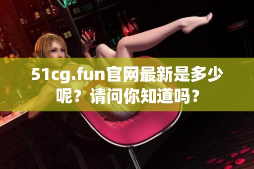 51cg.fun官网最新是多少呢？请问你知道吗？