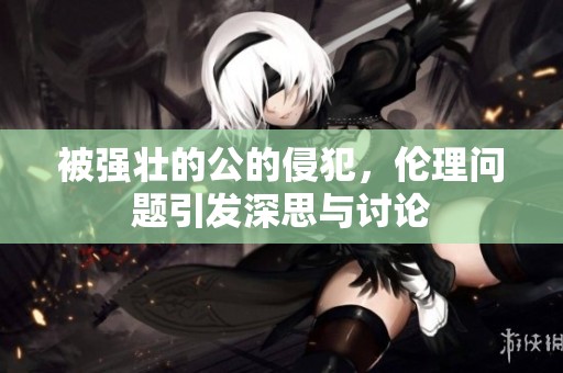 被强壮的公的侵犯，伦理问题引发深思与讨论