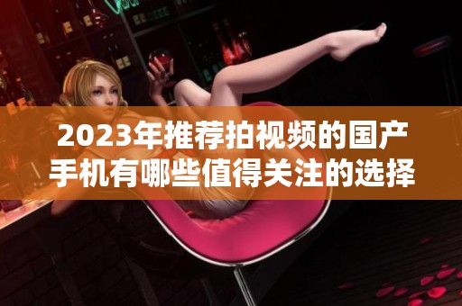 2023年推荐拍视频的国产手机有哪些值得关注的选择呢