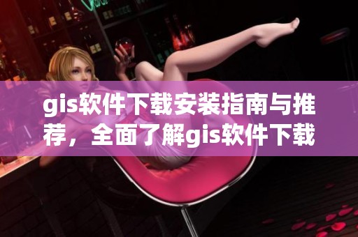 gis软件下载安装指南与推荐，全面了解gis软件下载的实用技巧与注意事项