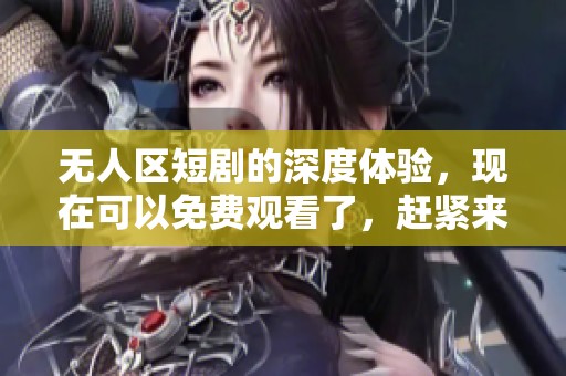 无人区短剧的深度体验，现在可以免费观看了，赶紧来感受吧