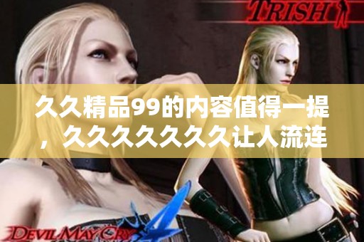 **精品99的内容值得一提，******久让人流连忘返