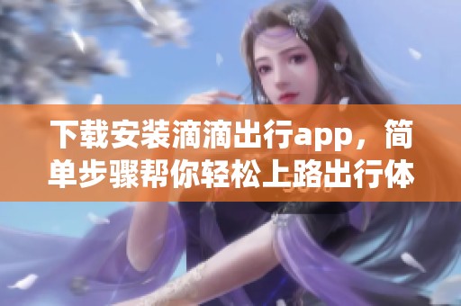 下载安装滴滴出行app，简单步骤帮你轻松上路出行体验