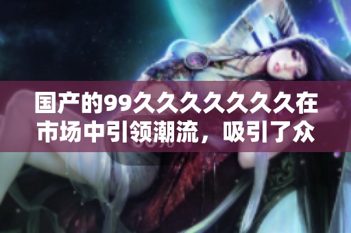 国产的99******久在市场中引领潮流，吸引了众多消费者的关注与热爱。