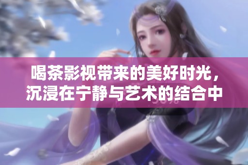 喝茶影视带来的美好时光，沉浸在宁静与艺术的结合中