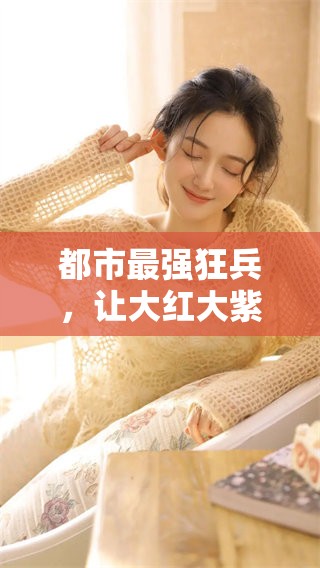 都市最强狂兵，让大红大紫的传奇故事继续发展，最新章节带你见证热血人生
