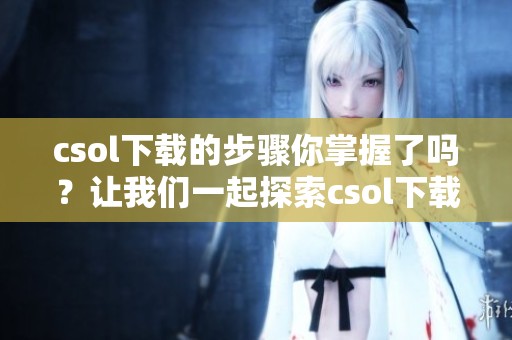 csol下载的步骤你掌握了吗？让我们一起探索csol下载的完整指南吧！