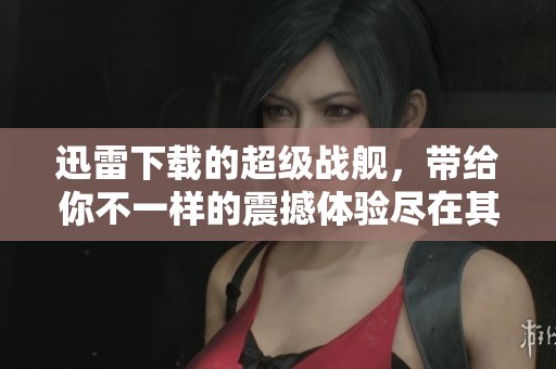 迅雷下载的超级战舰，带给你不一样的震撼体验尽在其中