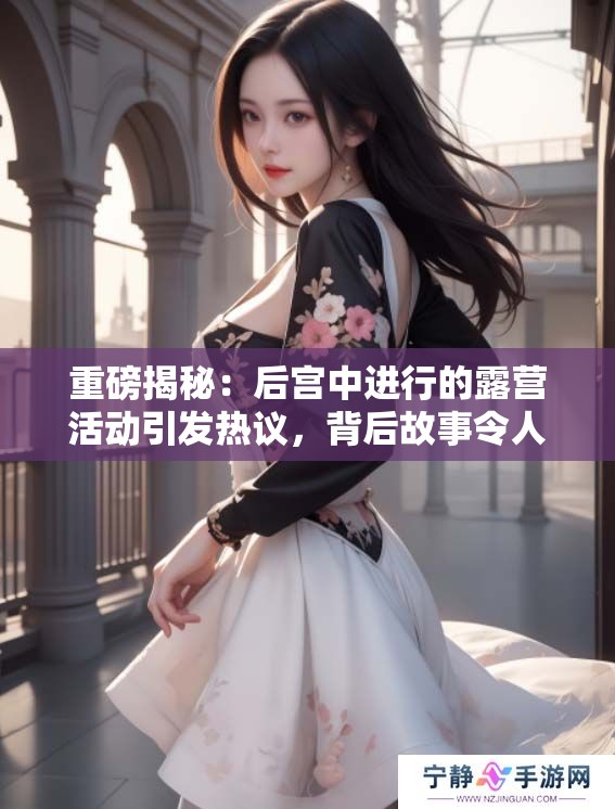 重磅揭秘：后宫中进行的露营活动引发热议，背后故事令人惊叹