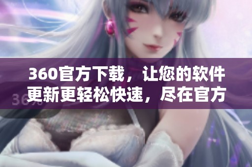 360官方下载，让您的软件更新更轻松快速，尽在官方网址获取最新版本！