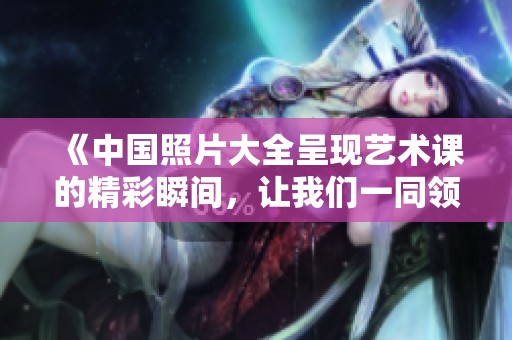 《中国照片大全呈现艺术课的精彩瞬间，让我们一同领略汉字之美》