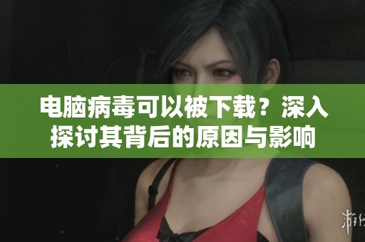 电脑病毒可以被下载？深入探讨其背后的原因与影响