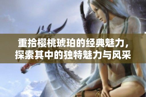 重拾樱桃琥珀的经典魅力，探索其中的独特魅力与风采