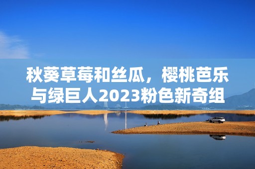 秋葵草莓和丝瓜，樱桃芭乐与绿巨人2023粉色新奇组合