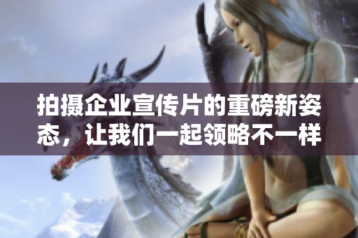 拍摄企业宣传片的重磅新姿态，让我们一起领略不一样的精彩内容