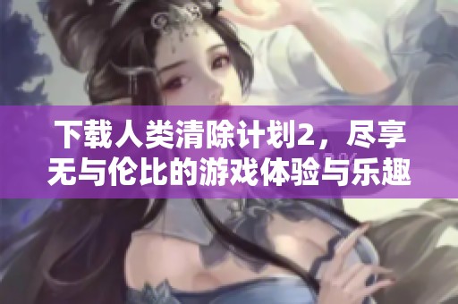 下载人类清除计划2，尽享无与伦比的游戏体验与乐趣