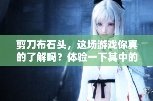 剪刀布石头，这场游戏你真的了解吗？体验一下其中的乐趣吧！