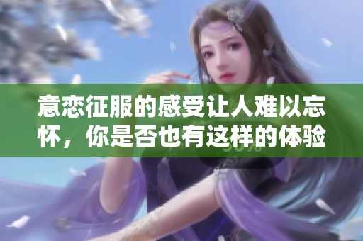 意恋征服的感受让人难以忘怀，你是否也有这样的体验呢