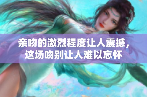 亲吻的激烈程度让人震撼，这场吻别让人难以忘怀
