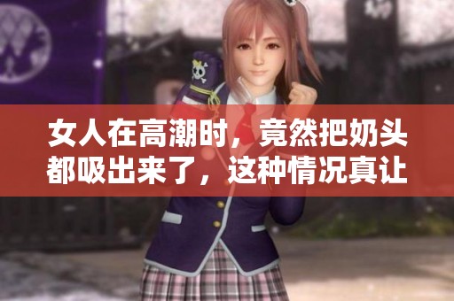 女人在高潮时，竟然把奶头都吸出来了，这种情况真让人惊讶