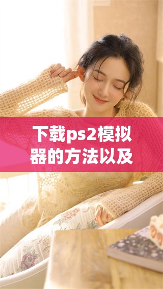下载ps2模拟器的方法以及步骤详解，让你轻松畅玩经典游戏