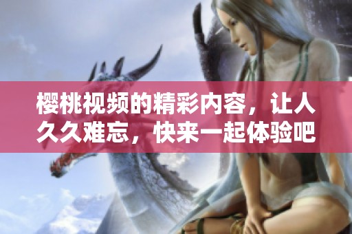 樱桃视频的精彩内容，让人**难忘，快来一起体验吧