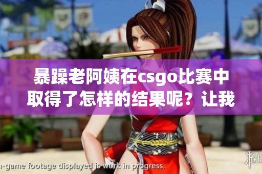 暴躁老阿姨在csgo比赛中取得了怎样的结果呢？让我们来看看这场激烈的竞争吧！