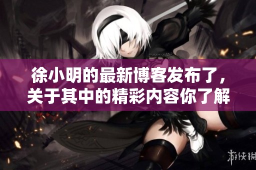 徐小明的最新博客发布了，关于其中的精彩内容你了解吗