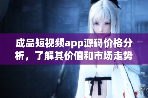 成品短视频app源码价格分析，了解其价值和市场走势