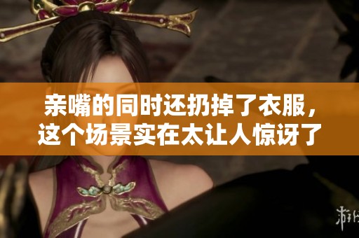 亲嘴的同时还扔掉了衣服，这个场景实在太让人惊讶了