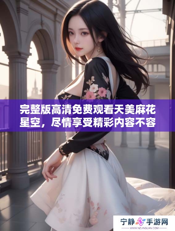 完整版高清免费观看天美麻花星空，尽情享受精彩内容不容错过！