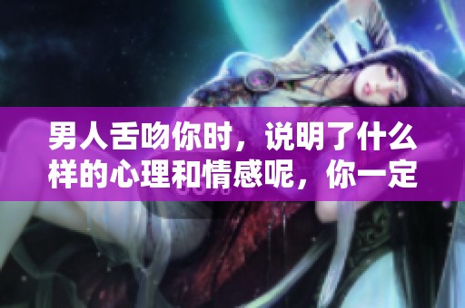 男人舌吻你时，说明了什么样的心理和情感呢，你一定想知道。