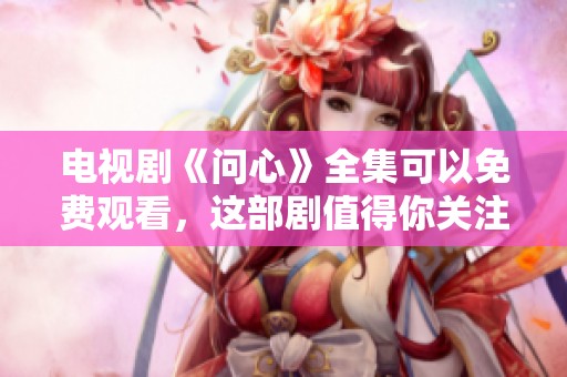 电视剧《问心》全集可以免费观看，这部剧值得你关注与追看