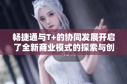 畅捷通与T+的协同发展开启了全新商业模式的探索与创新之路