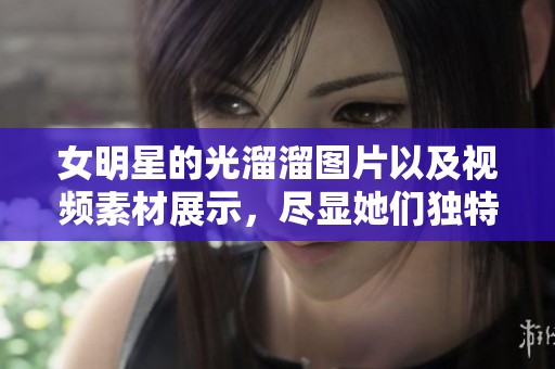 女明星的光溜溜图片以及视频素材展示，尽显她们独特的魅力和风采