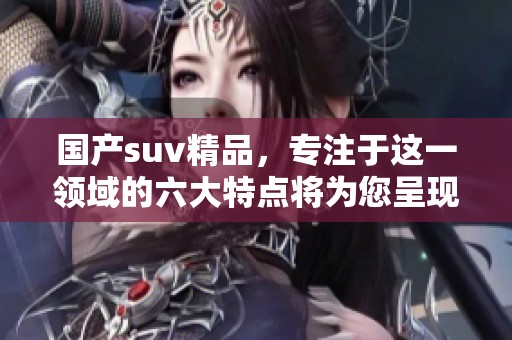 国产suv精品，专注于这一领域的六大特点将为您呈现。