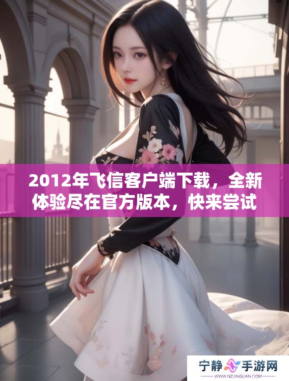 2012年飞信客户端下载，全新体验尽在官方版本，快来尝试吧！