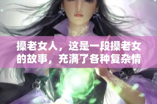 搡老女人，这是一段搡老女的故事，充满了各种复杂情感。