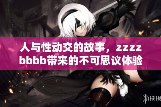 人与性动交的故事，zzzzbbbb带来的不可思议体验与启示