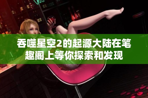 吞噬星空2的起源大陆在笔趣阁上等你探索和发现