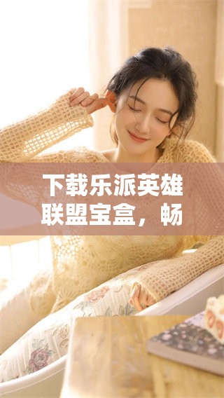 下载乐派英雄联盟宝盒，畅享无限精彩与乐趣的游戏体验