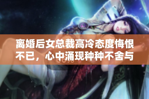 离婚后女总裁高冷态度悔恨不已，心中涌现种种不舍与遗憾