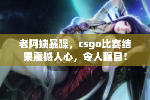 老阿姨暴躁，csgo比赛结果震撼人心，令人瞩目！