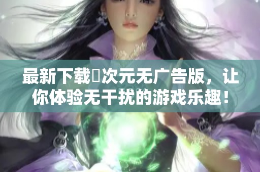 最新下载囧次元无广告版，让你体验无干扰的游戏乐趣！