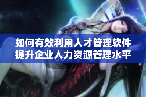 如何有效利用人才管理软件提升企业人力资源管理水平