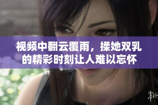视频中翻云覆雨，揉她双乳的精彩时刻让人难以忘怀