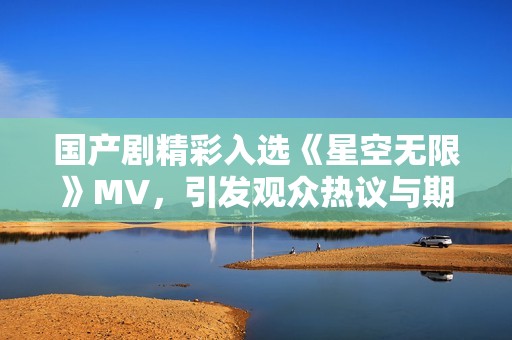 国产剧精彩入选《星空无限》MV，引发观众热议与期待